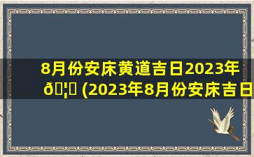 8月份安床黄道吉日2023年 🦉 (2023年8月份安床吉日一览表)